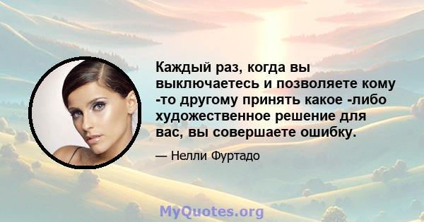 Каждый раз, когда вы выключаетесь и позволяете кому -то другому принять какое -либо художественное решение для вас, вы совершаете ошибку.