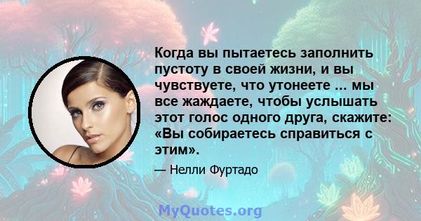 Когда вы пытаетесь заполнить пустоту в своей жизни, и вы чувствуете, что утонеете ... мы все жаждаете, чтобы услышать этот голос одного друга, скажите: «Вы собираетесь справиться с этим».