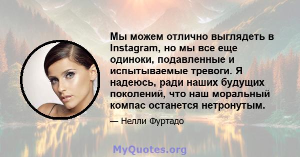 Мы можем отлично выглядеть в Instagram, но мы все еще одиноки, подавленные и испытываемые тревоги. Я надеюсь, ради наших будущих поколений, что наш моральный компас останется нетронутым.