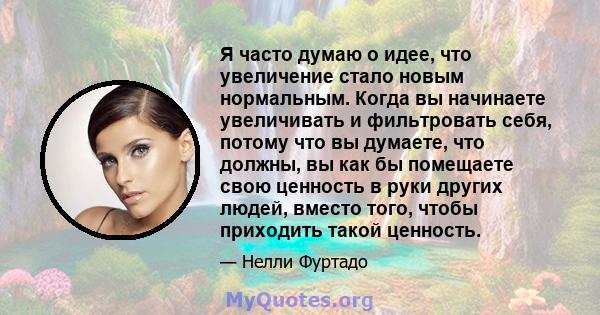 Я часто думаю о идее, что увеличение стало новым нормальным. Когда вы начинаете увеличивать и фильтровать себя, потому что вы думаете, что должны, вы как бы помещаете свою ценность в руки других людей, вместо того,