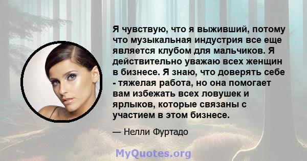 Я чувствую, что я выживший, потому что музыкальная индустрия все еще является клубом для мальчиков. Я действительно уважаю всех женщин в бизнесе. Я знаю, что доверять себе - тяжелая работа, но она помогает вам избежать