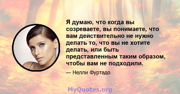 Я думаю, что когда вы созреваете, вы понимаете, что вам действительно не нужно делать то, что вы не хотите делать, или быть представленным таким образом, чтобы вам не подходили.