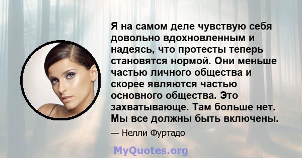 Я на самом деле чувствую себя довольно вдохновленным и надеясь, что протесты теперь становятся нормой. Они меньше частью личного общества и скорее являются частью основного общества. Это захватывающе. Там больше нет. Мы 