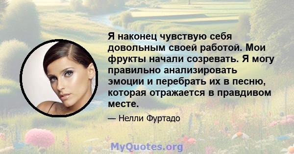 Я наконец чувствую себя довольным своей работой. Мои фрукты начали созревать. Я могу правильно анализировать эмоции и перебрать их в песню, которая отражается в правдивом месте.