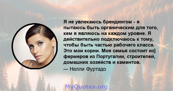 Я не увлекаюсь брендингом - я пытаюсь быть органическим для того, кем я являюсь на каждом уровне. Я действительно подключаюсь к тому, чтобы быть частью рабочего класса. Это мои корни. Моя семья состоит из] фермеров из