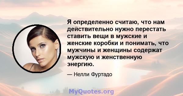 Я определенно считаю, что нам действительно нужно перестать ставить вещи в мужские и женские коробки и понимать, что мужчины и женщины содержат мужскую и женственную энергию.