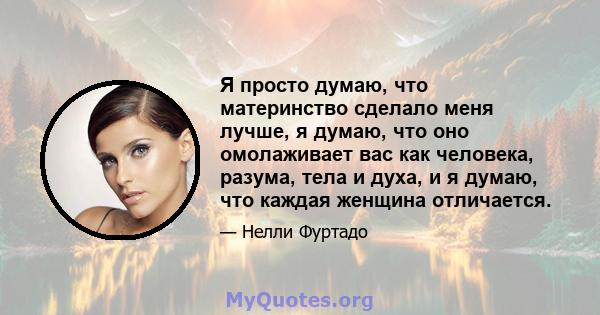 Я просто думаю, что материнство сделало меня лучше, я думаю, что оно омолаживает вас как человека, разума, тела и духа, и я думаю, что каждая женщина отличается.