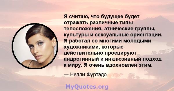 Я считаю, что будущее будет отражать различные типы телосложения, этнические группы, культуры и сексуальные ориентации. Я работал со многими молодыми художниками, которые действительно проецируют андрогинный и