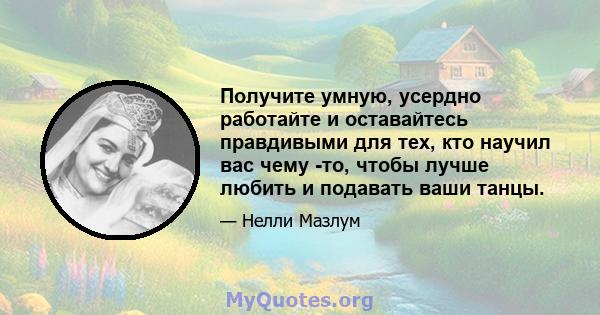 Получите умную, усердно работайте и оставайтесь правдивыми для тех, кто научил вас чему -то, чтобы лучше любить и подавать ваши танцы.