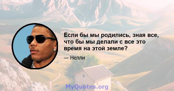 Если бы мы родились, зная все, что бы мы делали с все это время на этой земле?