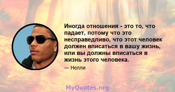 Иногда отношения - это то, что падает, потому что это несправедливо, что этот человек должен вписаться в вашу жизнь, или вы должны вписаться в жизнь этого человека.