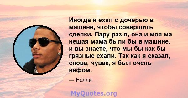 Иногда я ехал с дочерью в машине, чтобы совершить сделки. Пару раз я, она и моя ма нещая мама были бы в машине, и вы знаете, что мы бы как бы грязные ехали. Так как я сказал, снова, чувак, я был очень нефом.