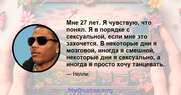 Мне 27 лет. Я чувствую, что понял. Я в порядке с сексуальной, если мне это захочется. В некоторые дни я мозговой, иногда я смешной, некоторые дни я сексуально, а иногда я просто хочу танцевать.