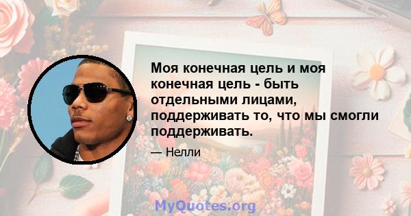 Моя конечная цель и моя конечная цель - быть отдельными лицами, поддерживать то, что мы смогли поддерживать.