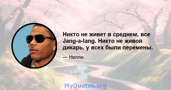 Никто не живет в среднем, все Jang-a-lang. Никто не живой дикарь, у всех были перемены.