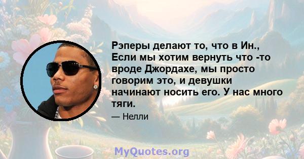 Рэперы делают то, что в Ин., Если мы хотим вернуть что -то вроде Джордахе, мы просто говорим это, и девушки начинают носить его. У нас много тяги.