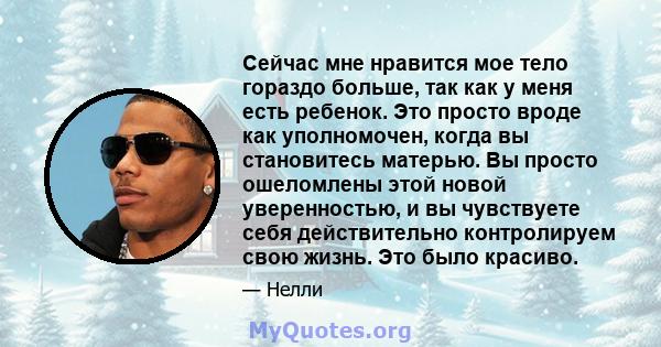 Сейчас мне нравится мое тело гораздо больше, так как у меня есть ребенок. Это просто вроде как уполномочен, когда вы становитесь матерью. Вы просто ошеломлены этой новой уверенностью, и вы чувствуете себя действительно