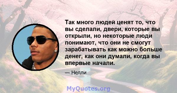 Так много людей ценят то, что вы сделали, двери, которые вы открыли, но некоторые люди понимают, что они не смогут зарабатывать как можно больше денег, как они думали, когда вы впервые начали.