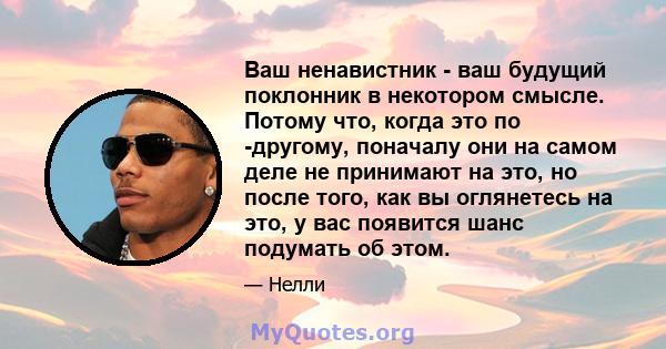 Ваш ненавистник - ваш будущий поклонник в некотором смысле. Потому что, когда это по -другому, поначалу они на самом деле не принимают на это, но после того, как вы оглянетесь на это, у вас появится шанс подумать об