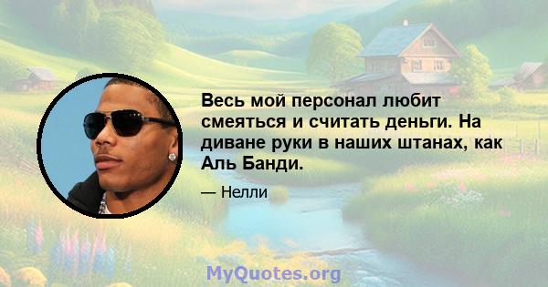 Весь мой персонал любит смеяться и считать деньги. На диване руки в наших штанах, как Аль Банди.