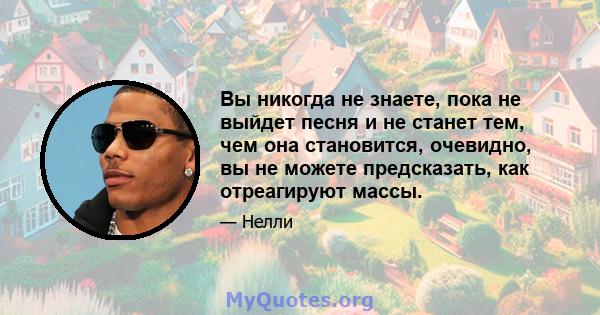 Вы никогда не знаете, пока не выйдет песня и не станет тем, чем она становится, очевидно, вы не можете предсказать, как отреагируют массы.