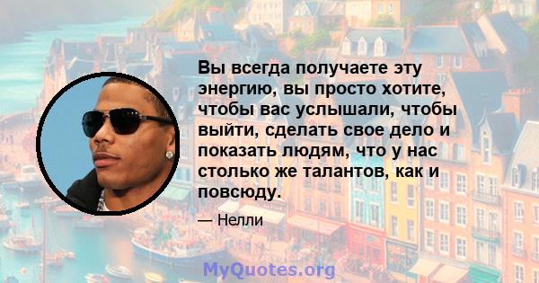 Вы всегда получаете эту энергию, вы просто хотите, чтобы вас услышали, чтобы выйти, сделать свое дело и показать людям, что у нас столько же талантов, как и повсюду.