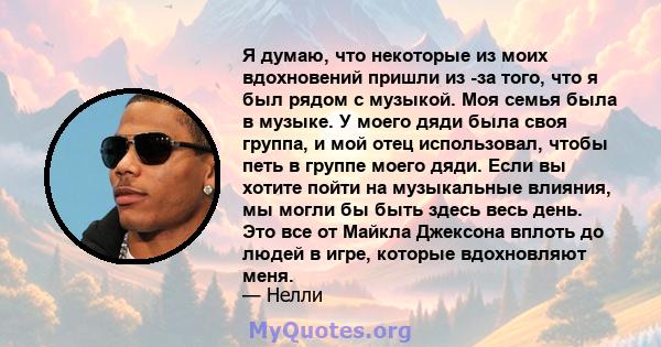 Я думаю, что некоторые из моих вдохновений пришли из -за того, что я был рядом с музыкой. Моя семья была в музыке. У моего дяди была своя группа, и мой отец использовал, чтобы петь в группе моего дяди. Если вы хотите