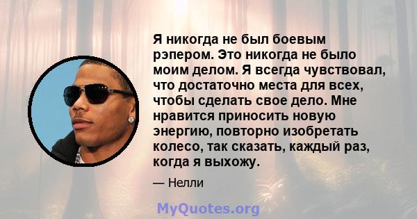 Я никогда не был боевым рэпером. Это никогда не было моим делом. Я всегда чувствовал, что достаточно места для всех, чтобы сделать свое дело. Мне нравится приносить новую энергию, повторно изобретать колесо, так