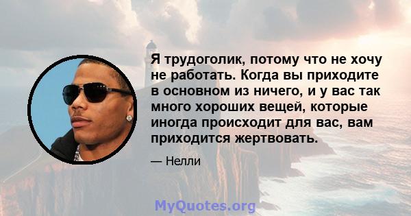 Я трудоголик, потому что не хочу не работать. Когда вы приходите в основном из ничего, и у вас так много хороших вещей, которые иногда происходит для вас, вам приходится жертвовать.