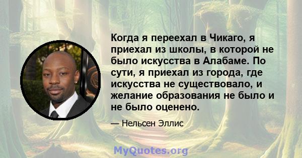 Когда я переехал в Чикаго, я приехал из школы, в которой не было искусства в Алабаме. По сути, я приехал из города, где искусства не существовало, и желание образования не было и не было оценено.