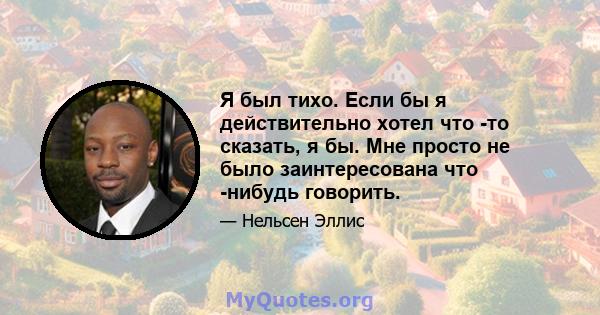 Я был тихо. Если бы я действительно хотел что -то сказать, я бы. Мне просто не было заинтересована что -нибудь говорить.