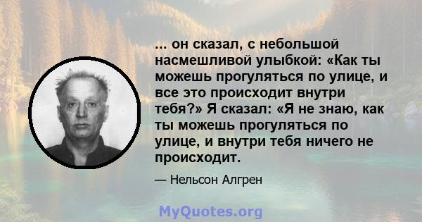 ... он сказал, с небольшой насмешливой улыбкой: «Как ты можешь прогуляться по улице, и все это происходит внутри тебя?» Я сказал: «Я не знаю, как ты можешь прогуляться по улице, и внутри тебя ничего не происходит.