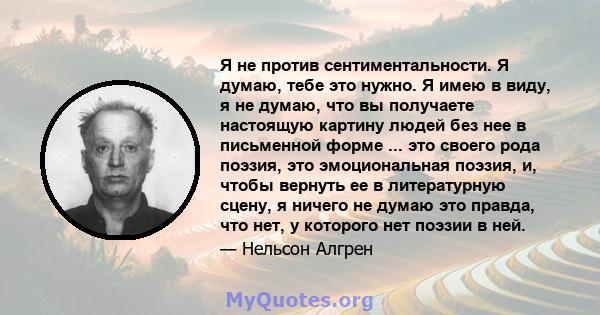 Я не против сентиментальности. Я думаю, тебе это нужно. Я имею в виду, я не думаю, что вы получаете настоящую картину людей без нее в письменной форме ... это своего рода поэзия, это эмоциональная поэзия, и, чтобы