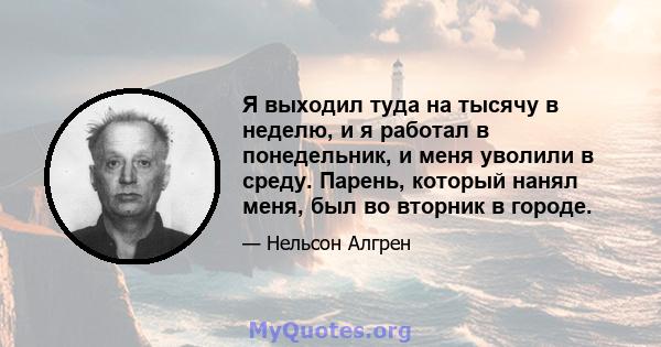 Я выходил туда на тысячу в неделю, и я работал в понедельник, и меня уволили в среду. Парень, который нанял меня, был во вторник в городе.