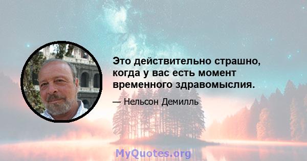 Это действительно страшно, когда у вас есть момент временного здравомыслия.