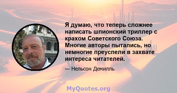 Я думаю, что теперь сложнее написать шпионский триллер с крахом Советского Союза. Многие авторы пытались, но немногие преуспели в захвате интереса читателей.