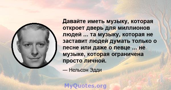 Давайте иметь музыку, которая откроет дверь для миллионов людей ... та музыку, которая не заставит людей думать только о песне или даже о певце ... не музыке, которая ограничена просто личной.