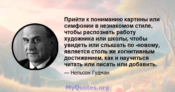 Прийти к пониманию картины или симфонии в незнакомом стиле, чтобы распознать работу художника или школы, чтобы увидеть или слышать по -новому, является столь же когнитивным достижением, как и научиться читать или писать 