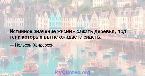 Истинное значение жизни - сажать деревья, под тени которых вы не ожидаете сидеть.