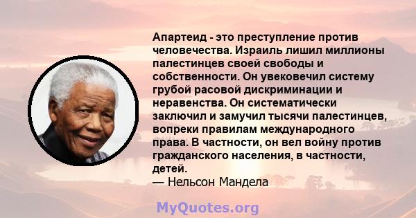 Апартеид - это преступление против человечества. Израиль лишил миллионы палестинцев своей свободы и собственности. Он увековечил систему грубой расовой дискриминации и неравенства. Он систематически заключил и замучил