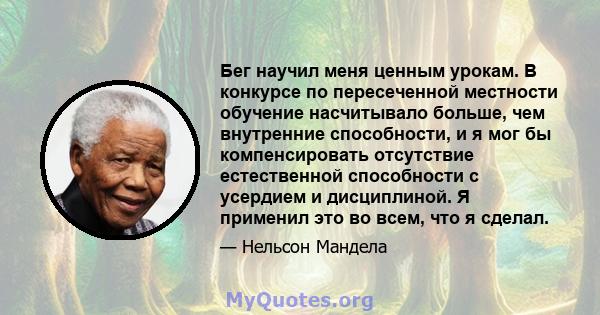 Бег научил меня ценным урокам. В конкурсе по пересеченной местности обучение насчитывало больше, чем внутренние способности, и я мог бы компенсировать отсутствие естественной способности с усердием и дисциплиной. Я