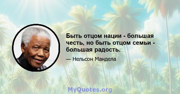 Быть отцом нации - большая честь, но быть отцом семьи - большая радость.