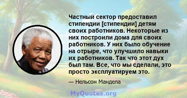 Частный сектор предоставил стипендии [стипендии] детям своих работников. Некоторые из них построили дома для своих работников. У них было обучение на отрыре, что улучшило навыки их работников. Так что этот дух был там.