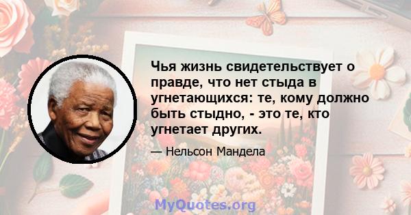 Чья жизнь свидетельствует о правде, что нет стыда в угнетающихся: те, кому должно быть стыдно, - это те, кто угнетает других.