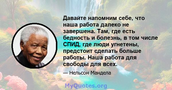 Давайте напомним себе, что наша работа далеко не завершена. Там, где есть бедность и болезнь, в том числе СПИД, где люди угнетены, предстоит сделать больше работы. Наша работа для свободы для всех.