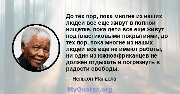 До тех пор, пока многие из наших людей все еще живут в полной нищетке, пока дети все еще живут под пластиковыми покрытиями, до тех пор, пока многие из наших людей все еще не имеют работы, ни один из южноафриканцев не