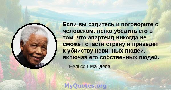 Если вы садитесь и поговорите с человеком, легко убедить его в том, что апартеид никогда не сможет спасти страну и приведет к убийству невинных людей, включая его собственных людей.