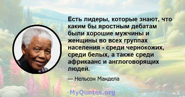 Есть лидеры, которые знают, что каким бы яростным дебатам были хорошие мужчины и женщины во всех группах населения - среди чернокожих, среди белых, а также среди африкаанс и англоговорящих людей.