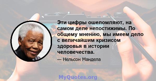 Эти цифры ошеломляют, на самом деле непостижимы. По общему мнению, мы имеем дело с величайшим кризисом здоровья в истории человечества.