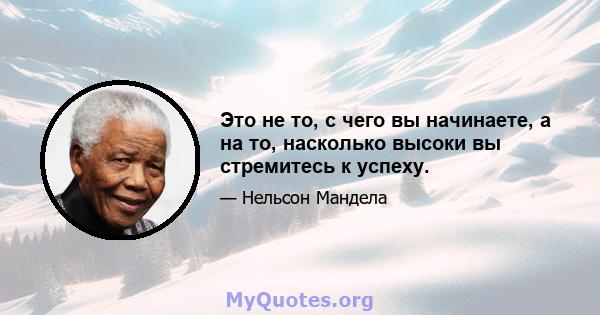 Это не то, с чего вы начинаете, а на то, насколько высоки вы стремитесь к успеху.